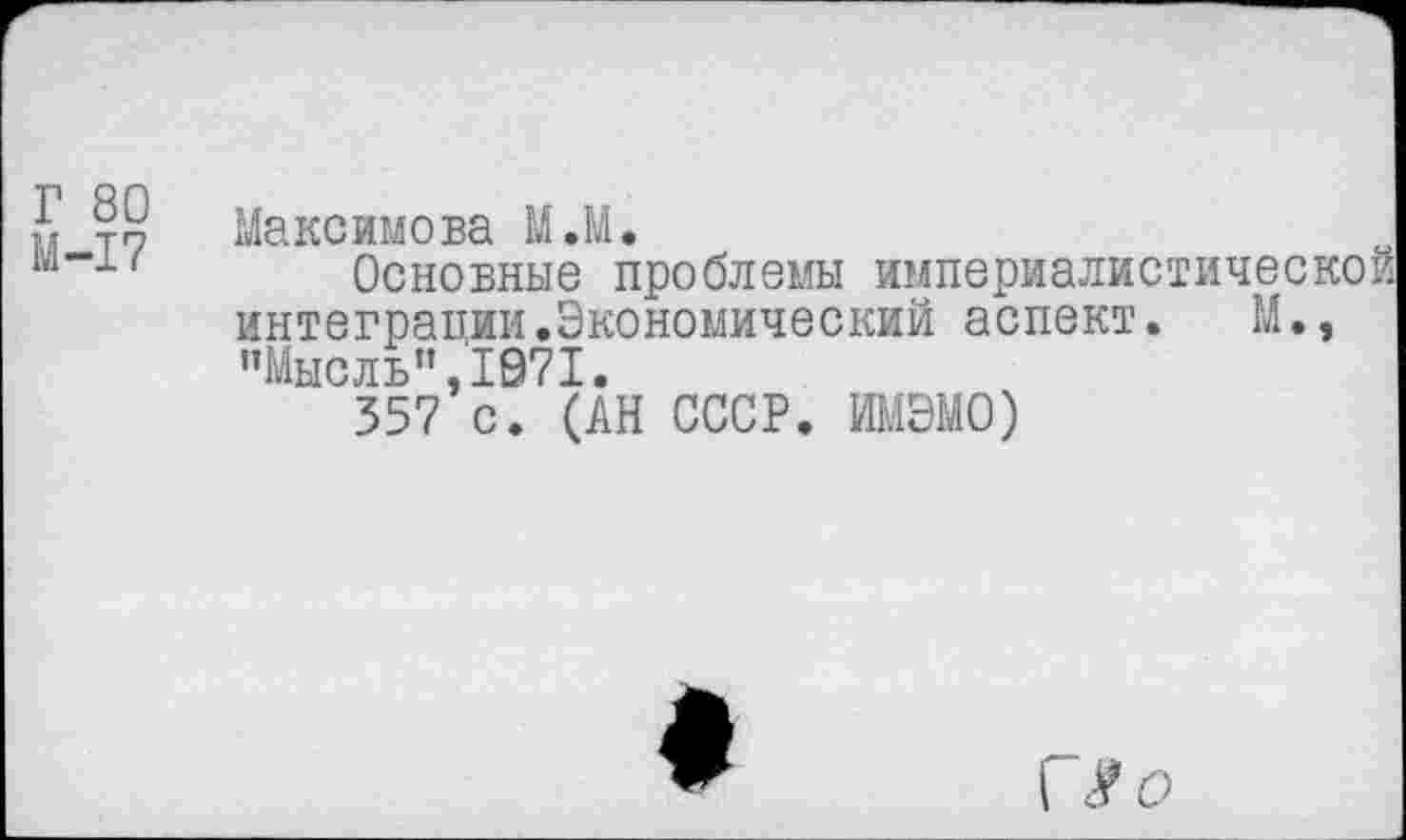 ﻿Г 80 М-17
Максимова М.М.
Основные проблемы империалистической интеграции.Экономический аспект.	М.,
"Мысль”,1071.
357 с. (АН СССР. ИМЭМО)
*
I $0